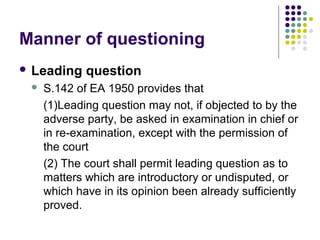 Manner of questioning
 Leading    question
    S.142 of EA 1950 provides that
     (1)Leading question may not, if objected to by the
     adverse party, be asked in examination in chief or
     in re-examination, except with the permission of
     the court
     (2) The court shall permit leading question as to
     matters which are introductory or undisputed, or
     which have in its opinion been already sufficiently
     proved.
 