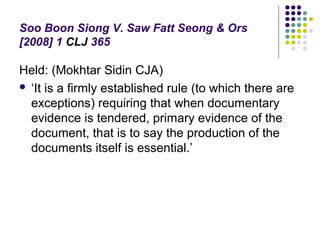 Soo Boon Siong V. Saw Fatt Seong & Ors
[2008] 1 CLJ 365

Held: (Mokhtar Sidin CJA)
 ‘It is a firmly established rule (to which there are
  exceptions) requiring that when documentary
  evidence is tendered, primary evidence of the
  document, that is to say the production of the
  documents itself is essential.’
 