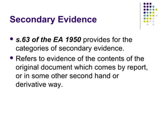 Secondary Evidence

 s.63  of the EA 1950 provides for the
  categories of secondary evidence.
 Refers to evidence of the contents of the
  original document which comes by report,
  or in some other second hand or
  derivative way.
 