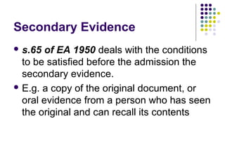 Secondary Evidence
 s.65  of EA 1950 deals with the conditions
  to be satisfied before the admission the
  secondary evidence.
 E.g. a copy of the original document, or
  oral evidence from a person who has seen
  the original and can recall its contents
 