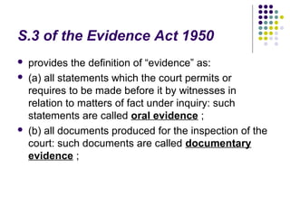 S.3 of the Evidence Act 1950
   provides the definition of “evidence” as:
   (a) all statements which the court permits or
    requires to be made before it by witnesses in
    relation to matters of fact under inquiry: such
    statements are called oral evidence ;
   (b) all documents produced for the inspection of the
    court: such documents are called documentary
    evidence ;
 