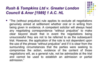 Rush & Tompkins Ltd v. Greater London
Council & Anor [1989] 1 A.C. HL
   “The (without prejudice) rule applies to exclude all negotiations
    genuinely aimed at settlement whether oral or in writing from
    being given in evidence. A competent solicitor will always head
    any negotiating correspondence “without prejudice” to make
    clear beyond doubt that in event the negotiations being
    unsuccessful they are not to be referred to as the subsequent
    trial. However, the application of the rule is not dependent upon
    the use of the phrase “without prejudice” and if it is clear from the
    surrounding circumstances that the parties were seeking to
    compromise the action, evidence of the content of those
    negotiations will, as a general rule, not be admissible at the trial
    and cannot be used to establish an admission or partial
    admission.”
 