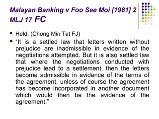 Malayan Banking v Foo See Moi [1981] 2
MLJ 17 FC
   Held: (Chong Min Tat FJ)
   “It is a settled law that letters written without
    prejudice are inadmissible in evidence of the
    negotiations attempted. But it is also settled law
    that where the negotiations conducted with
    prejudice lead to a settlement, then the letters
    become admissible in evidence of the terms of
    the agreement, unless of course the agreement
    has become incorporated in another document
    which would then be the evidence of the
    agreement.”
 