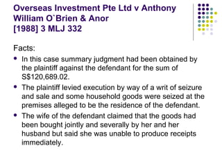 Overseas Investment Pte Ltd v Anthony
William O`Brien & Anor
[1988] 3 MLJ 332

Facts:
   In this case summary judgment had been obtained by
    the plaintiff against the defendant for the sum of
    S$120,689.02.
   The plaintiff levied execution by way of a writ of seizure
    and sale and some household goods were seized at the
    premises alleged to be the residence of the defendant.
   The wife of the defendant claimed that the goods had
    been bought jointly and severally by her and her
    husband but said she was unable to produce receipts
    immediately.
 