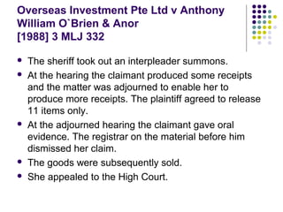 Overseas Investment Pte Ltd v Anthony
William O`Brien & Anor
[1988] 3 MLJ 332

   The sheriff took out an interpleader summons.
   At the hearing the claimant produced some receipts
    and the matter was adjourned to enable her to
    produce more receipts. The plaintiff agreed to release
    11 items only.
   At the adjourned hearing the claimant gave oral
    evidence. The registrar on the material before him
    dismissed her claim.
   The goods were subsequently sold.
   She appealed to the High Court.
 
