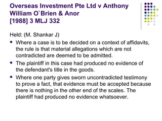 Overseas Investment Pte Ltd v Anthony
William O`Brien & Anor
[1988] 3 MLJ 332

Held: (M. Shankar J)
 Where a case is to be decided on a context of affidavits,
  the rule is that material allegations which are not
  contradicted are deemed to be admitted.
 The plaintiff in this case had produced no evidence of
  the defendant's title in the goods.
 Where one party gives sworn uncontradicted testimony
  to prove a fact, that evidence must be accepted because
  there is nothing in the other end of the scales. The
  plaintiff had produced no evidence whatsoever.
 