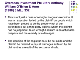 Overseas Investment Pte Ltd v Anthony
William O`Brien & Anor
[1988] 3 MLJ 332

   This is not just a case of wrongful irregular execution. It
    was an execution levied by the plaintiff on goods which
    have been proved to be the property not of the
    defendant`s but a third party against whom the plaintiff
    has no judgment. Such wrongful seizure is an actionable
    trespass and the remedy is in damages.

   The decision of the registrar must be set aside and the
    plaintiff be ordered to pay all damages suffered by the
    claimant as a result of the seizure and sale.
 