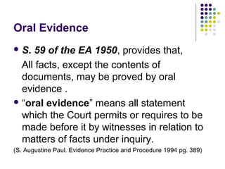 Oral Evidence
 S. 59 of the EA 1950, provides that,
  All facts, except the contents of
  documents, may be proved by oral
  evidence .
 “oral evidence” means all statement
  which the Court permits or requires to be
  made before it by witnesses in relation to
  matters of facts under inquiry.
(S. Augustine Paul. Evidence Practice and Procedure 1994 pg. 389)
 