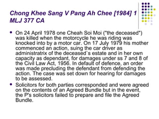 Chong Khee Sang V Pang Ah Chee [1984] 1
MLJ 377 CA
   On 24 April 1978 one Cheah Soi Moi ("the deceased")
    was killed when the motorcycle he was riding was
    knocked into by a motor car. On 17 July 1979 his mother
    commenced an action, suing the car driver as
    administratrix of the deceased`s estate and in her own
    capacity as dependant, for damages under ss 7 and 8 of
    the Civil Law Act, 1956. In default of defence, an order
    was made precluding the defendant from defending the
    action. The case was set down for hearing for damages
    to be assessed.
   Solicitors for both parties corresponded and were agreed
    on the contents of an Agreed Bundle but in the event,
    the P's solicitors failed to prepare and file the Agreed
    Bundle.
 