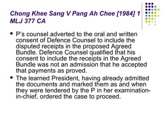 Chong Khee Sang V Pang Ah Chee [1984] 1
MLJ 377 CA
 P’s counsel adverted to the oral and written
  consent of Defence Counsel to include the
  disputed receipts in the proposed Agreed
  Bundle. Defence Counsel qualified that his
  consent to include the receipts in the Agreed
  Bundle was not an admission that he accepted
  that payments as proved.
 The learned President, having already admitted
  the documents and marked them as and when
  they were tendered by the P in her examination-
  in-chief, ordered the case to proceed.
 