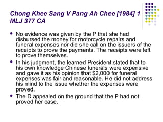 Chong Khee Sang V Pang Ah Chee [1984] 1
MLJ 377 CA
   No evidence was given by the P that she had
    disbursed the money for motorcycle repairs and
    funeral expenses nor did she call on the issuers of the
    receipts to prove the payments. The receipts were left
    to prove themselves.
   In his judgment, the learned President stated that to
    his own knowledge Chinese funerals were expensive
    and gave it as his opinion that $2,000 for funeral
    expenses was fair and reasonable. He did not address
    his mind to the issue whether the expenses were
    proved.
   The D appealed on the ground that the P had not
    proved her case.
 