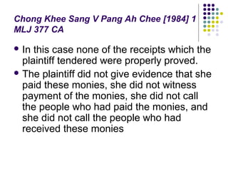 Chong Khee Sang V Pang Ah Chee [1984] 1
MLJ 377 CA

 In this case none of the receipts which the
  plaintiff tendered were properly proved.
 The plaintiff did not give evidence that she
  paid these monies, she did not witness
  payment of the monies, she did not call
  the people who had paid the monies, and
  she did not call the people who had
  received these monies
 