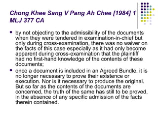 Chong Khee Sang V Pang Ah Chee [1984] 1
MLJ 377 CA
   by not objecting to the admissibility of the documents
    when they were tendered in examination-in-chief but
    only during cross-examination, there was no waiver on
    the facts of this case especially as it had only become
    apparent during cross-examination that the plaintiff
    had no first-hand knowledge of the contents of these
    documents;
   once a document is included in an Agreed Bundle, it is
    no longer necessary to prove their existence or
    execution. Nor is it necessary to produce the original.
    But so far as the contents of the documents are
    concerned, the truth of the same has still to be proved,
    in the absence of any specific admission of the facts
    therein contained.
 
