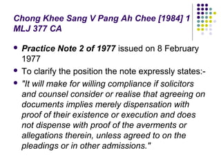 Chong Khee Sang V Pang Ah Chee [1984] 1
MLJ 377 CA

 Practice Note 2 of 1977 issued on 8 February
  1977
 To clarify the position the note expressly states:-

 "It will make for willing compliance if solicitors
  and counsel consider or realise that agreeing on
  documents implies merely dispensation with
  proof of their existence or execution and does
  not dispense with proof of the averments or
  allegations therein, unless agreed to on the
  pleadings or in other admissions."
 