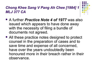 Chong Khee Sang V Pang Ah Chee [1984] 1
MLJ 377 CA

A  further Practice Note 4 of 1977 was also
  issued which appears to have done away
  with the necessity of filing a bundle of
  documents not agreed.
 All these practice notes designed to protect
  counsel in the preparation of cases and to
  save time and expense of all concerned,
  have over the years undoubtedly been
  honoured more in their breach rather in their
  observance.
 