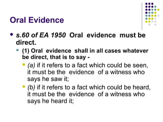 Oral Evidence
 s.60of EA 1950 Oral evidence must be
 direct.
    (1) Oral evidence shall in all cases whatever
     be direct, that is to say -
      (a) if it refers to a fact which could be seen,
       it must be the evidence of a witness who
       says he saw it;
      (b) if it refers to a fact which could be heard,
       it must be the evidence of a witness who
       says he heard it;
 