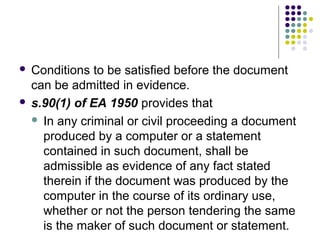  Conditions to be satisfied before the document
  can be admitted in evidence.
 s.90(1) of EA 1950 provides that

   In any criminal or civil proceeding a document
    produced by a computer or a statement
    contained in such document, shall be
    admissible as evidence of any fact stated
    therein if the document was produced by the
    computer in the course of its ordinary use,
    whether or not the person tendering the same
    is the maker of such document or statement.
 