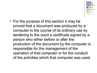    For the purpose of this section it may be
    proved that a document was produced by a
    computer in the course of its ordinary use by
    tendering to the court a certificate signed by a
    person who either before or after the
    production of the document by the computer is
    responsible for the management of the
    operation of that computer or for the conduct
    of the activities which that computer was used.
 