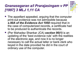 Gnanasegaran a/l Prarajasingam v PP
[1997] 3 MLJ 1,11 CA
   The appellant appealed, arguing that the computer
    print-out evidence was not admissible because
    s.90A of the Evidence Act 1950 required that in
    the case of computerized records, a certificate had
    to be produced to authenticate the records.
   (Per Mahadez Shankar JCA) section 90(1) is an
    updating of the ‘best evidence rule’ with the realities
    of the electronic age, and now it is no longer
    necessary to call the actual teller or bank clerk who
    keyed in the date provided he did in the court of
    ordinary use of the computer.
 