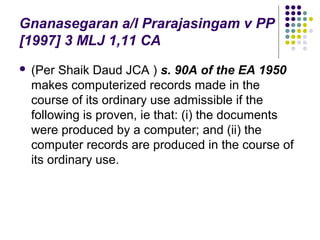 Gnanasegaran a/l Prarajasingam v PP
[1997] 3 MLJ 1,11 CA
   (Per Shaik Daud JCA ) s. 90A of the EA 1950
    makes computerized records made in the
    course of its ordinary use admissible if the
    following is proven, ie that: (i) the documents
    were produced by a computer; and (ii) the
    computer records are produced in the course of
    its ordinary use.
 