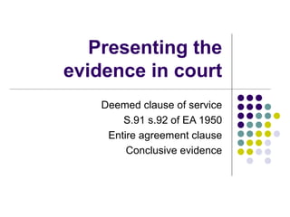 Presenting the
evidence in court
    Deemed clause of service
        S.91 s.92 of EA 1950
     Entire agreement clause
         Conclusive evidence
 
