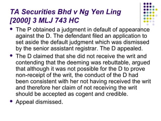 TA Securities Bhd v Ng Yen Ling
[2000] 3 MLJ 743 HC
   The P obtained a judgment in default of appearance
    against the D. The defendant filed an application to
    set aside the default judgment which was dismissed
    by the senior assistant registrar. The D appealed.
   The D claimed that she did not receive the writ and
    contending that the deeming was rebuttable, argued
    that although it was not possible for the D to prove
    non-receipt of the writ, the conduct of the D had
    been consistent with her not having received the writ
    and therefore her claim of not receiving the writ
    should be accepted as cogent and credible.
   Appeal dismissed.
 