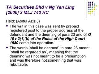 TA Securities Bhd v Ng Yen Ling
[2000] 3 MLJ 743 HC
Held: (Abdul Aziz J)
 The writ in this case was sent by prepaid
  registered post to the proper address of the
  defendant and the deeming of para 23 and of O
  10 r 3(1)(b) of the Rules of the High Court
  1980 came into operation.
 The words `shall be deemed` in para 23 meant
  `shall be regarded as`, meaning that the
  deeming was not meant to be a presumption
  and was therefore not something that was
  rebuttable.
 