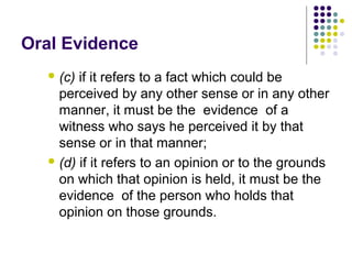 Oral Evidence
   (c) if it refers to a fact which could be
    perceived by any other sense or in any other
    manner, it must be the evidence of a
    witness who says he perceived it by that
    sense or in that manner;
   (d) if it refers to an opinion or to the grounds
    on which that opinion is held, it must be the
    evidence of the person who holds that
    opinion on those grounds.
 
