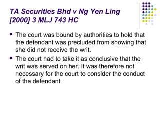 TA Securities Bhd v Ng Yen Ling
[2000] 3 MLJ 743 HC
 The court was bound by authorities to hold that
  the defendant was precluded from showing that
  she did not receive the writ.
 The court had to take it as conclusive that the
  writ was served on her. It was therefore not
  necessary for the court to consider the conduct
  of the defendant
 