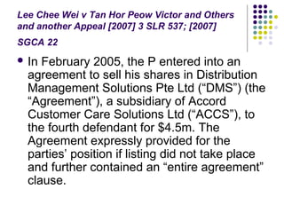Lee Chee Wei v Tan Hor Peow Victor and Others
and another Appeal [2007] 3 SLR 537; [2007]
SGCA 22
 In February 2005, the P entered into an
  agreement to sell his shares in Distribution
  Management Solutions Pte Ltd (“DMS”) (the
  “Agreement”), a subsidiary of Accord
  Customer Care Solutions Ltd (“ACCS”), to
  the fourth defendant for $4.5m. The
  Agreement expressly provided for the
  parties’ position if listing did not take place
  and further contained an “entire agreement”
  clause.
 