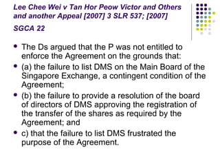 Lee Chee Wei v Tan Hor Peow Victor and Others
and another Appeal [2007] 3 SLR 537; [2007]
SGCA 22

   The Ds argued that the P was not entitled to
    enforce the Agreement on the grounds that:
   (a) the failure to list DMS on the Main Board of the
    Singapore Exchange, a contingent condition of the
    Agreement;
   (b) the failure to provide a resolution of the board
    of directors of DMS approving the registration of
    the transfer of the shares as required by the
    Agreement; and
   c) that the failure to list DMS frustrated the
    purpose of the Agreement.
 
