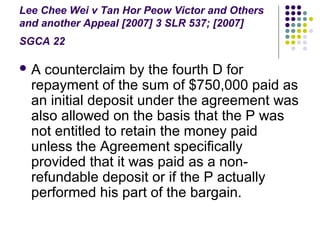Lee Chee Wei v Tan Hor Peow Victor and Others
and another Appeal [2007] 3 SLR 537; [2007]
SGCA 22

A  counterclaim by the fourth D for
  repayment of the sum of $750,000 paid as
  an initial deposit under the agreement was
  also allowed on the basis that the P was
  not entitled to retain the money paid
  unless the Agreement specifically
  provided that it was paid as a non-
  refundable deposit or if the P actually
  performed his part of the bargain.
 