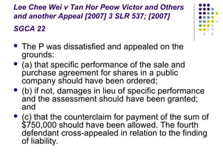 Lee Chee Wei v Tan Hor Peow Victor and Others
and another Appeal [2007] 3 SLR 537; [2007]
SGCA 22

   The P was dissatisfied and appealed on the
    grounds:
   (a) that specific performance of the sale and
    purchase agreement for shares in a public
    company should have been ordered;
   (b) if not, damages in lieu of specific performance
    and the assessment should have been granted;
    and
   (c) that the counterclaim for payment of the sum of
    $750,000 should have been allowed. The fourth
    defendant cross-appealed in relation to the finding
    of liability.
 