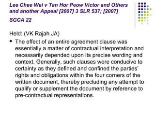 Lee Chee Wei v Tan Hor Peow Victor and Others
and another Appeal [2007] 3 SLR 537; [2007]
SGCA 22

Held: (VK Rajah JA)
 The effect of an entire agreement clause was
  essentially a matter of contractual interpretation and
  necessarily depended upon its precise wording and
  context. Generally, such clauses were conducive to
  certainty as they defined and confined the parties’
  rights and obligations within the four corners of the
  written document, thereby precluding any attempt to
  qualify or supplement the document by reference to
  pre-contractual representations.
 