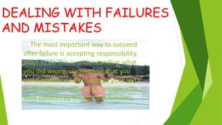 DEALING WITH FAILURES
AND MISTAKES
The most important way to succeed
after failure is accepting responsibility.
Ways to do this is understanding what
you did wrong, understand that you
can do better and encourage your self
to do better
. Another way to cope is to
seek comfort by friends and families.
 