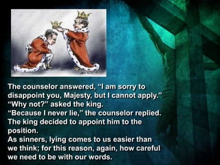 The counselor answered, “I am sorry to
disappoint you, Majesty, but I cannot apply.”
“Why not?” asked the king.
“Because I never lie,” the counselor replied.
The king decided to appoint him to the
position.
As sinners, lying comes to us easier than
we think; for this reason, again, how careful
we need to be with our words.
 
