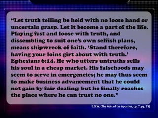 “Let truth telling be held with no loose hand or
uncertain grasp. Let it become a part of the life.
Playing fast and loose with truth, and
dissembling to suit one’s own selfish plans,
means shipwreck of faith. ‘Stand therefore,
having your loins girt about with truth.’
Ephesians 6:14. He who utters untruths sells
his soul in a cheap market. His falsehoods may
seem to serve in emergencies; he may thus seem
to make business advancement that he could
not gain by fair dealing; but he finally reaches
the place where he can trust no one.”
E.G.W. (The Acts of the Apostles, cp. 7, pg. 75)
 