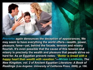 Proverbs again denounces the deception of appearances. We
may seem to have everything the world offers—wealth, power,
pleasure, fame—yet, behind the facade, tension and misery
flourish. It’s even possible that the cause of this tension and
misery is precisely the wealth and pleasure that people strive so
hard for. As an Egyptian proverb notes: “Better is bread with a
happy heart than wealth with vexation.”—Miriam Lichtheim, The
New Kingdom, vol. 2 of Ancient Egyptian Literature: A Book of
Readings (Los Angeles: University of California Press, 2006), p. 156.
 