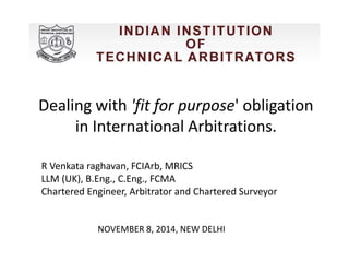 Dealing with 'fit for purpose' obligation 
in International Arbitrations. 
R Venkata raghavan, FCIArb, MRICS 
LLM (UK), B.Eng., C.Eng., FCMA 
Chartered Engineer, Arbitrator and Chartered Surveyor 
NOVEMBER 8, 2014, NEW DELHI 
 