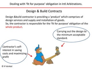 Dealing with 'fit for purpose' obligation in Intl Arbitrations. 
Design & Build Contracts 
Design &build contractor is providing a 'product' which comprises of 
design services and supply and installation of goods. 
So, the contractor is responsible for the 'fit for purpose' obligation of the 
whole product. 
Contractor's self-interest 
in saving 
costs and maximizing 
profit 
Carrying out the design to 
the minimum acceptable 
standard. 
© R Venkat 
 