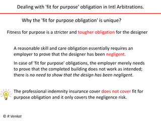 Dealing with 'fit for purpose' obligation in Intl Arbitrations. 
Why the 'fit for purpose obligation' is unique? 
Fitness for purpose is a stricter and tougher obligation for the designer 
A reasonable skill and care obligation essentially requires an 
employer to prove that the designer has been negligent. 
In case of 'fit for purpose' obligations, the employer merely needs 
to prove that the completed building does not work as intended; 
there is no need to show that the design has been negligent. 
The professional indemnity insurance cover does not cover fit for 
purpose obligation and it only covers the negligence risk. 
© R Venkat 
 