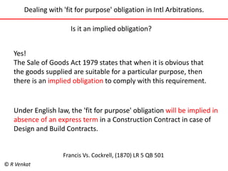 Dealing with 'fit for purpose' obligation in Intl Arbitrations. 
Is it an implied obligation? 
Yes! 
The Sale of Goods Act 1979 states that when it is obvious that 
the goods supplied are suitable for a particular purpose, then 
there is an implied obligation to comply with this requirement. 
Under English law, the 'fit for purpose' obligation will be implied in 
absence of an express term in a Construction Contract in case of 
Design and Build Contracts. 
Francis Vs. Cockrell, (1870) LR 5 QB 501 
© R Venkat 
 