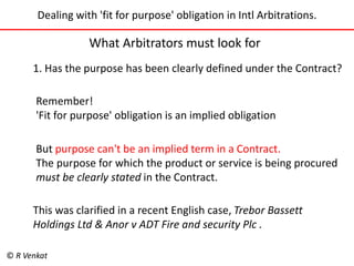 Dealing with 'fit for purpose' obligation in Intl Arbitrations. 
What Arbitrators must look for 
1. Has the purpose has been clearly defined under the Contract? 
Remember! 
'Fit for purpose' obligation is an implied obligation 
But purpose can't be an implied term in a Contract. 
The purpose for which the product or service is being procured 
must be clearly stated in the Contract. 
This was clarified in a recent English case, Trebor Bassett 
Holdings Ltd & Anor v ADT Fire and security Plc . 
© R Venkat 
 