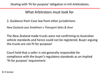 Dealing with 'fit for purpose' obligation in Intl Arbitrations. 
What Arbitrators must look for 
2. Guidance from Case law from other jurisdictions 
New Zealand case Smallmon v Transport Sales & Anor 
The New Zealand made trucks were not confirming to Australian 
vehicle standards and hence could not be registered. Buyer arguing 
the trucks are not fit for purpose! 
Court held that a seller is not generally responsible for 
compliance with the buyer’s regulatory standards as an implied 
'fit for purpose' requirement 
© R Venkat 
 