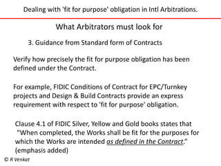 Dealing with 'fit for purpose' obligation in Intl Arbitrations. 
What Arbitrators must look for 
3. Guidance from Standard form of Contracts 
Verify how precisely the fit for purpose obligation has been 
defined under the Contract. 
For example, FIDIC Conditions of Contract for EPC/Turnkey 
projects and Design & Build Contracts provide an express 
requirement with respect to 'fit for purpose' obligation. 
Clause 4.1 of FIDIC Silver, Yellow and Gold books states that 
“When completed, the Works shall be fit for the purposes for 
which the Works are intended as defined in the Contract.” 
(emphasis added) 
© R Venkat 
 