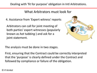 Dealing with 'fit for purpose' obligation in Intl Arbitrations. 
What Arbitrators must look for 
4. Assistance from 'Expert witness' reports 
Arbitrators can call for joint meeting of 
both parties' expert witnesses (popularly 
known as hot tubbing ) and ask for a 
joint statement. 
The analysis must be done in two stages. 
First, ensuring that the Contract could be correctly interpreted 
that the 'purpose' is clearly defined under the Contract and 
followed by compliance or failure of the obligation. 
© R Venkat 
 