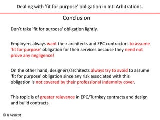 Dealing with 'fit for purpose' obligation in Intl Arbitrations. 
Conclusion 
Don’t take 'fit for purpose' obligation lightly. 
Employers always want their architects and EPC contractors to assume 
'fit for purpose' obligation for their services because they need not 
prove any negligence! 
On the other hand, designers/architects always try to avoid to assume 
'fit for purpose' obligation since any risk associated with this 
obligation is not covered by their professional indemnity cover. 
This topic is of greater relevance in EPC/Turnkey contracts and design 
and build contracts. 
© R Venkat 
 