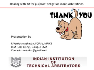Dealing with 'fit for purpose' obligation in Intl Arbitrations. 
Presentation by 
R Venkata raghavan, FCIArb, MRICS 
LLM (UK), B.Eng., C.Eng., FCMA 
Contact: rmvenkat@gmail.com 
