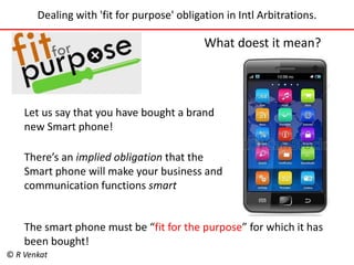 Dealing with 'fit for purpose' obligation in Intl Arbitrations. 
What doest it mean? 
Let us say that you have bought a brand 
new Smart phone! 
There’s an implied obligation that the 
Smart phone will make your business and 
communication functions smart 
The smart phone must be “fit for the purpose” for which it has 
been bought! 
© R Venkat 
 
