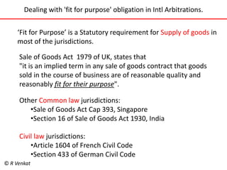 Dealing with 'fit for purpose' obligation in Intl Arbitrations. 
‘Fit for Purpose’ is a Statutory requirement for Supply of goods in 
most of the jurisdictions. 
Sale of Goods Act 1979 of UK, states that 
"it is an implied term in any sale of goods contract that goods 
sold in the course of business are of reasonable quality and 
reasonably fit for their purpose". 
Other Common law jurisdictions: 
•Sale of Goods Act Cap 393, Singapore 
•Section 16 of Sale of Goods Act 1930, India 
Civil law jurisdictions: 
•Article 1604 of French Civil Code 
•Section 433 of German Civil Code 
© R Venkat 
 
